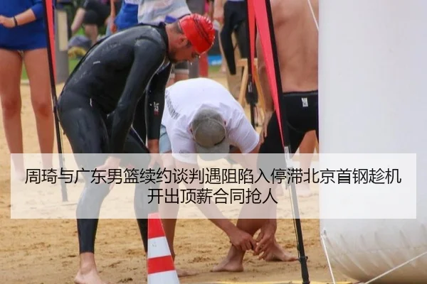 周琦与广东男篮续约谈判遇阻陷入停滞北京首钢趁机开出顶薪合同抢人